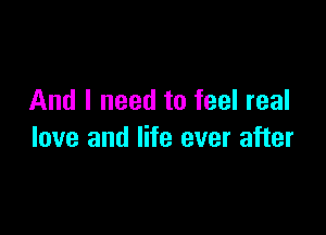 And I need to feel real

love and life ever after