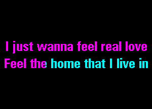 I iust wanna feel real love

Feel the home that I live in