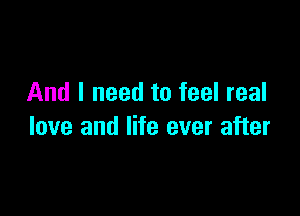 And I need to feel real

love and life ever after