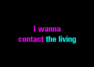 I wanna

contact the living