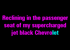 Reclining in the passenger
seat of my supercharged
iet black Chevrolet