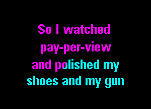 So I watched
pay-per-view

and polished my
shoes and my gun