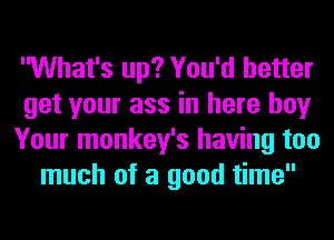 What's up? You'd better
get your ass in here boy
Your monkey's having too
much of a good time