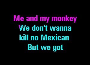 Me and my monkey
We don't wanna

kill no Mexican
But we got