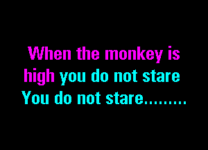 When the monkey is

high you do not stare
You do not stare .........