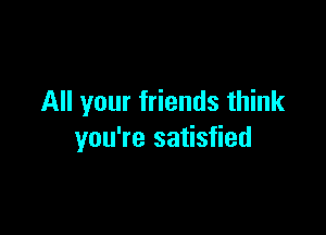 All your friends think

you're satisfied