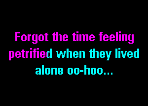 Forgot the time feeling

petrified when they lived
alone oo-hoo...