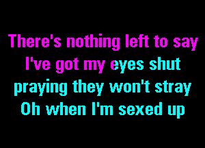 There's nothing left to say
I've got my eyes shut
praying they won't stray
Oh when I'm sexed up
