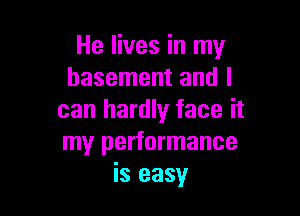He lives in my
basement and I

can hardly face it
my performance
is easy