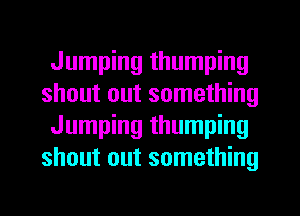 Jumping thumping
shout out something
Jumping thumping
shout out something