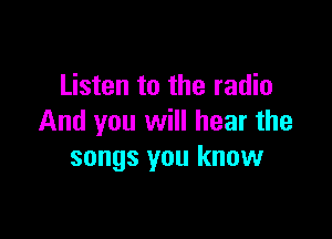 Listen to the radio

And you will hear the
songs you know
