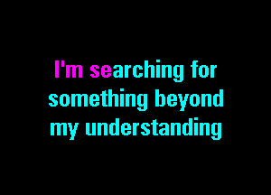 I'm searching for

something beyond
my understanding