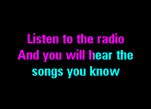 Listen to the radio

And you will hear the
songs you know