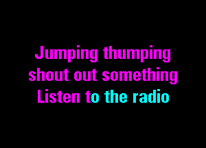 Jumping thumping

shout out something
Listen to the radio