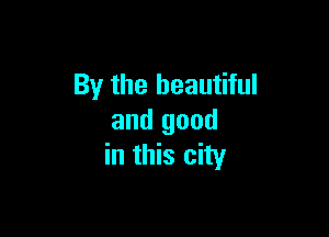By the beautiful

and good
in this city