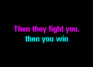 Then they fight you,

then you win