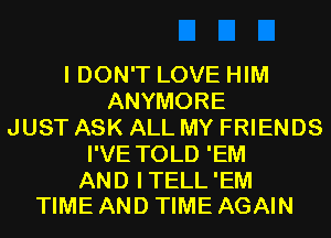 I DON'T LOVE HIM
ANYMORE
JUST ASK ALL MY FRIENDS
I'VE TOLD 'EM

AND ITELL'EM
TIME AND TIME AGAIN