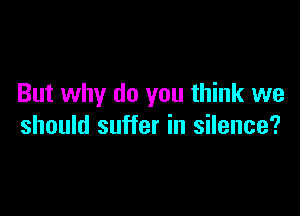 But why do you think we

should suffer in silence?