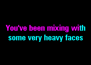You've been mixing with

some very heavy faces