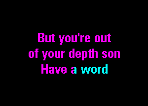 But you're out

of your depth son
Have a word