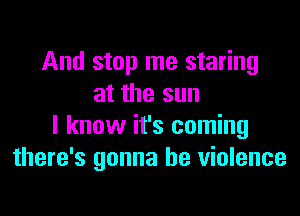 And stop me staring
at the sun

I know it's coming
there's gonna be violence
