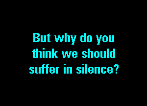 But why do you

think we should
suffer in silence?