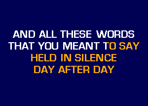 AND ALL THESE WORDS
THAT YOU MEANT TO SAY
HELD IN SILENCE
DAY AFTER DAY
