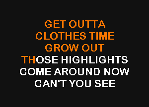 GET OUTTA
CLOTHES TIME
GROW OUT
THOSE HIGHLIGHTS
COME AROUND NOW
CAN'T YOU SEE