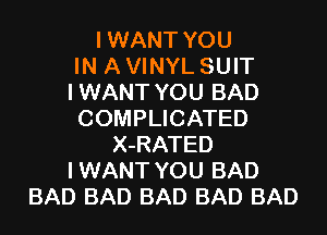 I WANT YOU
IN A VINYL SUIT
I WANT YOU BAD

COMPLICATED
X-RATED
I WANT YOU BAD
BAD BAD BAD BAD BAD
