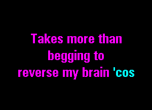 Takes more than

begging to
reverse my brain 'cos