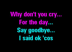 Why don't you cry...
For the day...

Say goodbye...
I said ok 'cos