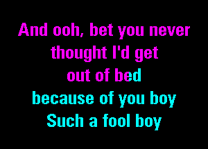 And ooh, bet you never
thought I'd get

outofhed
because of you boyr
Such a fool boy