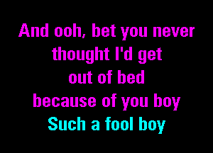 And ooh, bet you never
thought I'd get

outofhed
because of you boyr
Such a fool boy