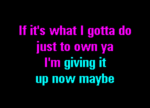 If it's what I gotta do
iust to own ya

I'm giving it
up now maybe