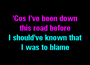 'Cos I've been down
this road before

I should've known that
l was to blame