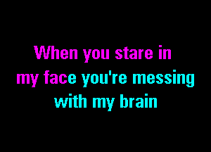 When you stare in

my face you're messing
with my brain