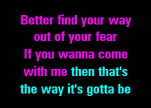 Better find your way
out of your fear

If you wanna come
with me then that's
the way it's gotta be