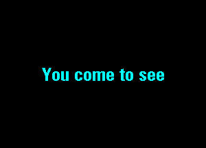 You come to see
