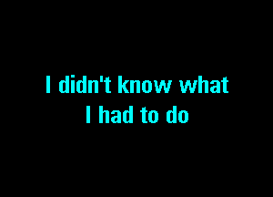 I didn't know what

I had to do