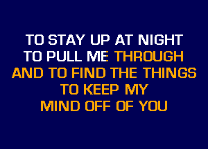 TO STAY UP AT NIGHT
TU PULL ME THROUGH
AND TO FIND THE THINGS
TO KEEP MY
MIND OFF OF YOU