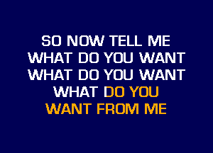 50 NOW TELL ME
WHAT DO YOU WANT
WHAT DO YOU WANT

WHAT DO YOU

WANT FROM ME