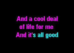 And a cool deal

of life for me
And it's all good