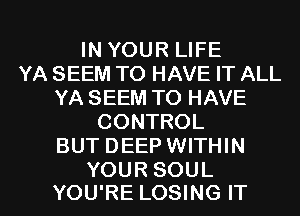 IN YOUR LIFE
YA SEEM TO HAVE IT ALL
YA SEEM TO HAVE
CONTROL
BUT DEEP WITHIN

YOUR SOUL
YOU'RE LOSING IT