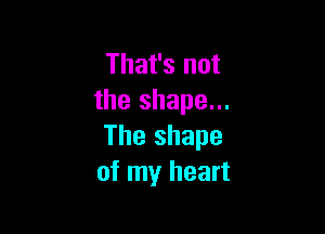 That's not
the shape...

The shape
of my heart