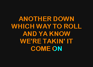 ANOTHER DOWN
WHICH WAY TO ROLL

AND YA KNOW
WE'RE TAKIN' IT
COME ON