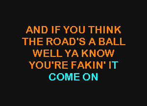 AND IF YOU THINK
THE ROAD'S A BALL

WELL YA KNOW
YOU'RE FAKIN' IT
COME ON