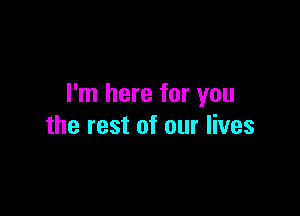 I'm here for you

the rest of our lives