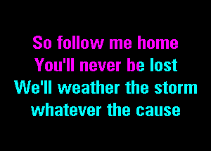So follow me home
You'll never be lost

We'll weather the storm
whatever the cause