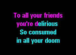 To all your friends
you're delirious

So consumed
in all your doom