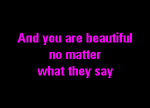 And you are beautiful

no matter
what they say